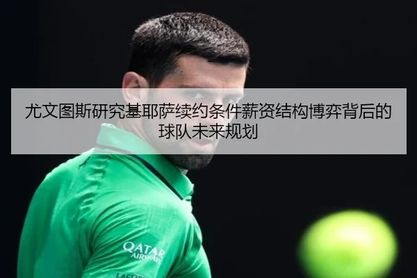 尤文图斯研究基耶萨续约条件薪资结构博弈背后的球队未来规划