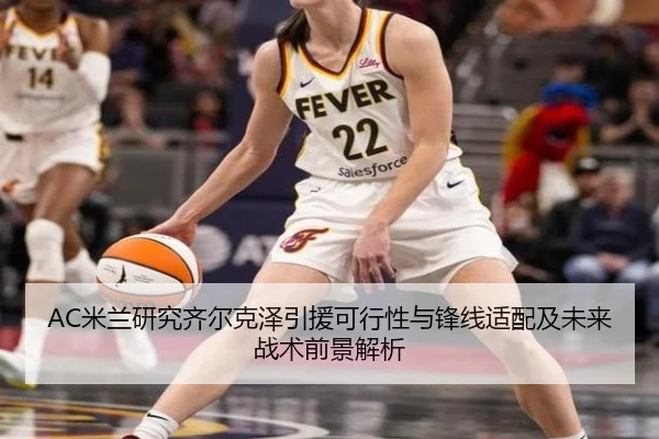 AC米兰研究齐尔克泽引援可行性与锋线适配及未来战术前景解析